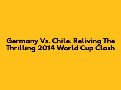 Germany Vs. Chile: Reliving The Thrilling 2014 World Cup Clash