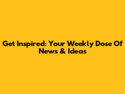Get Inspired: Your Weekly Dose Of News & Ideas