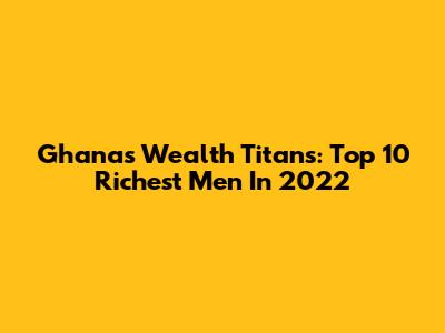 Ghana's Wealth Titans: Top 10 Richest Men In 2022