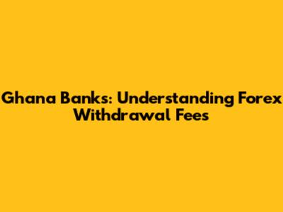 Ghana Banks: Understanding Forex Withdrawal Fees
