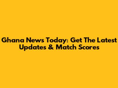 Ghana News Today: Get The Latest Updates & Match Scores