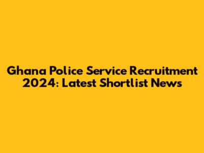 Ghana Police Service Recruitment 2024: Latest Shortlist News