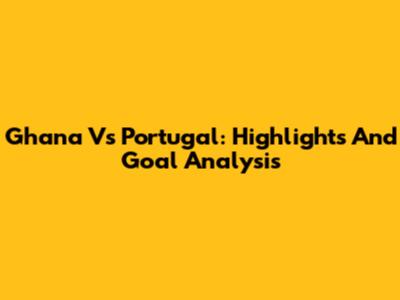 Ghana Vs Portugal: Highlights And Goal Analysis