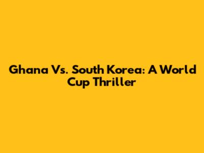 Ghana Vs. South Korea: A World Cup Thriller