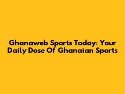 Ghanaweb Sports Today: Your Daily Dose Of Ghanaian Sports