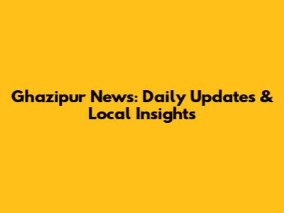 Ghazipur News: Daily Updates & Local Insights