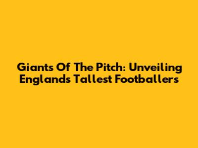 Giants Of The Pitch: Unveiling England's Tallest Footballers