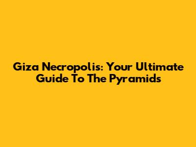 Giza Necropolis: Your Ultimate Guide To The Pyramids