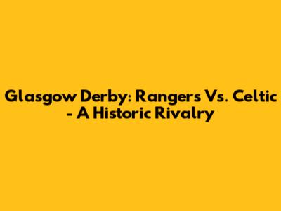 Glasgow Derby: Rangers Vs. Celtic - A Historic Rivalry