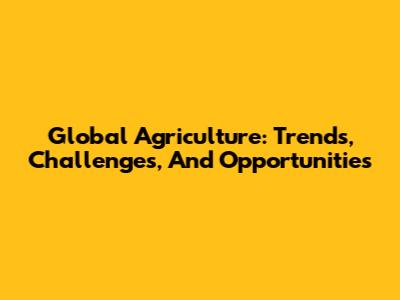 Global Agriculture: Trends, Challenges, And Opportunities