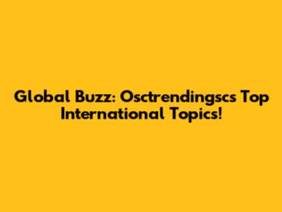 Global Buzz: Osctrendingsc's Top International Topics!