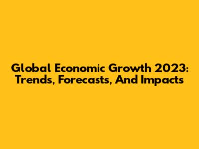 Global Economic Growth 2023: Trends, Forecasts, And Impacts