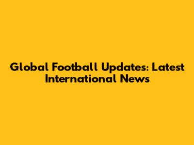 Global Football Updates: Latest International News