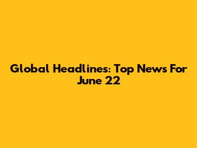 Global Headlines: Top News For June 22