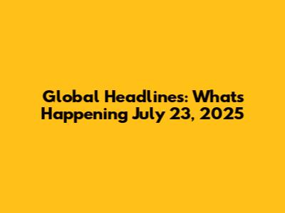 Global Headlines: What's Happening July 23, 2025