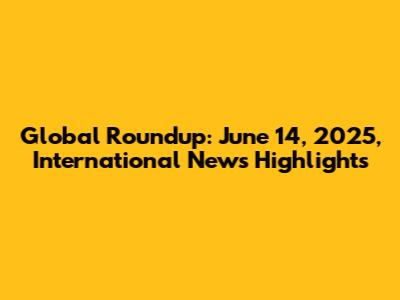 Global Roundup: June 14, 2025, International News Highlights