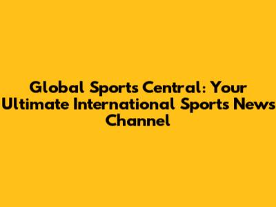 Global Sports Central: Your Ultimate International Sports News Channel
