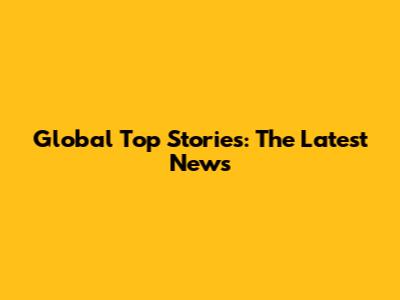 Global Top Stories: The Latest News