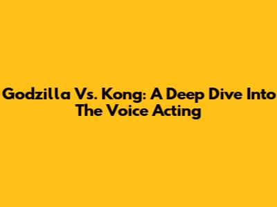 Godzilla Vs. Kong: A Deep Dive Into The Voice Acting