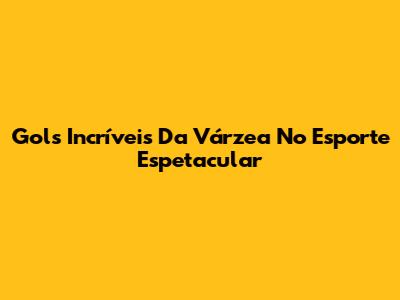 Gols Incríveis Da Várzea No Esporte Espetacular