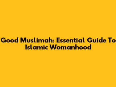 Good Muslimah: Essential Guide To Islamic Womanhood