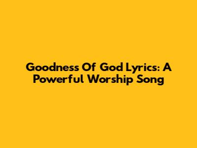Goodness Of God Lyrics: A Powerful Worship Song