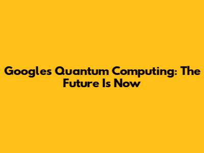 Google's Quantum Computing: The Future Is Now