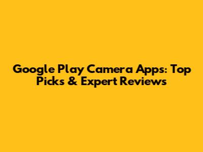 Google Play Camera Apps: Top Picks & Expert Reviews