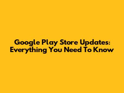 Google Play Store Updates: Everything You Need To Know