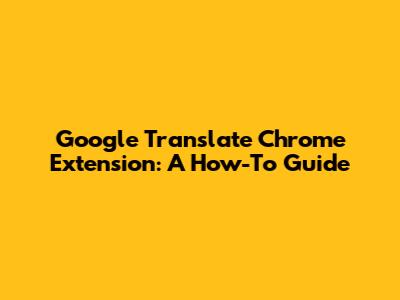 Google Translate Chrome Extension: A How-To Guide