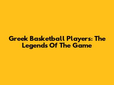 Greek Basketball Players: The Legends Of The Game