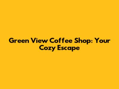 Green View Coffee Shop: Your Cozy Escape
