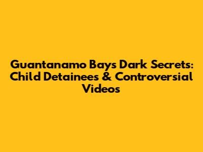 Guantanamo Bay's Dark Secrets: Child Detainees & Controversial Videos