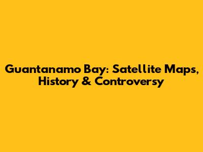 Guantanamo Bay: Satellite Maps, History & Controversy