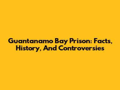 Guantanamo Bay Prison: Facts, History, And Controversies