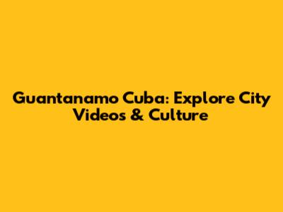 Guantanamo Cuba: Explore City Videos & Culture