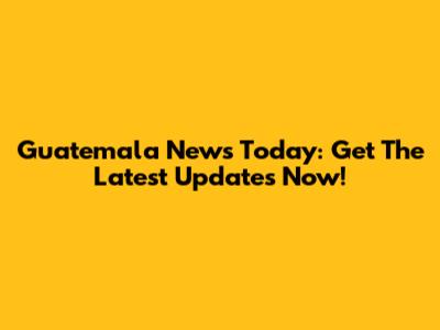 Guatemala News Today: Get The Latest Updates Now!
