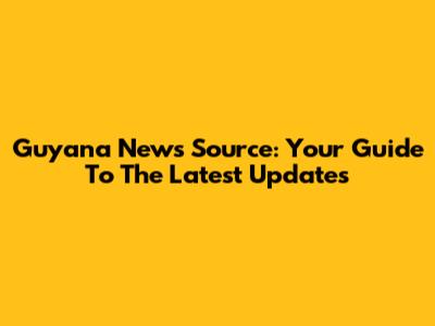 Guyana News Source: Your Guide To The Latest Updates