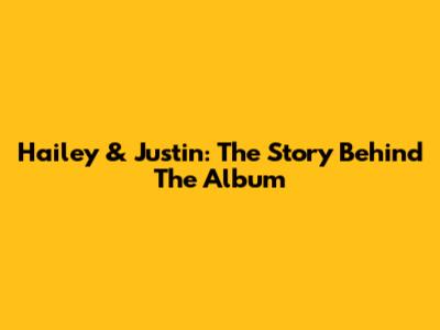 Hailey & Justin: The Story Behind The Album