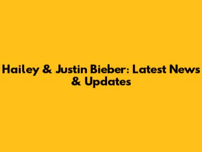 Hailey & Justin Bieber: Latest News & Updates