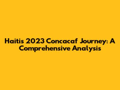 Haiti's 2023 Concacaf Journey: A Comprehensive Analysis