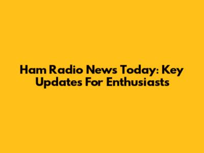 Ham Radio News Today: Key Updates For Enthusiasts