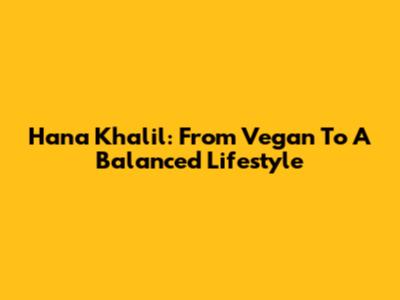 Hana Khalil: From Vegan To A Balanced Lifestyle