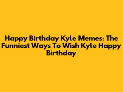 Happy Birthday Kyle Memes: The Funniest Ways To Wish Kyle Happy Birthday