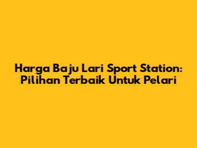 Harga Baju Lari Sport Station: Pilihan Terbaik Untuk Pelari