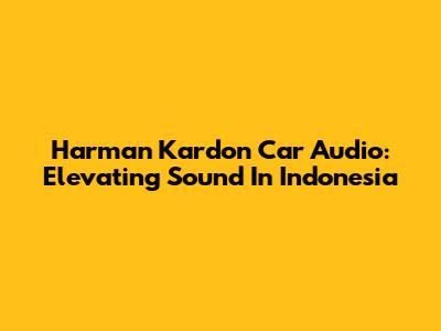 Harman Kardon Car Audio: Elevating Sound In Indonesia