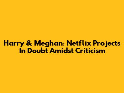 Harry & Meghan: Netflix Projects In Doubt Amidst Criticism