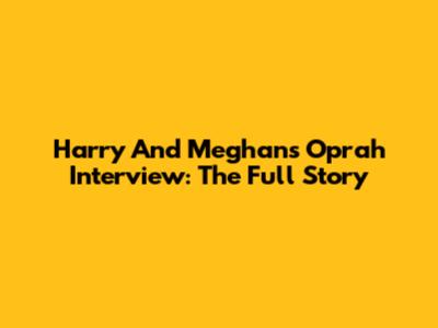 Harry And Meghan's Oprah Interview: The Full Story