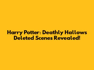 Harry Potter: Deathly Hallows Deleted Scenes Revealed!