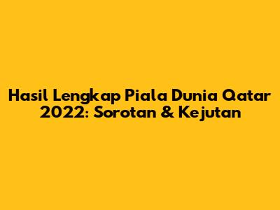 Hasil Lengkap Piala Dunia Qatar 2022: Sorotan & Kejutan
